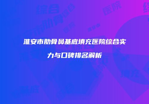 淮安市肋骨鼻基底填充医院综合实力与口碑排名解析