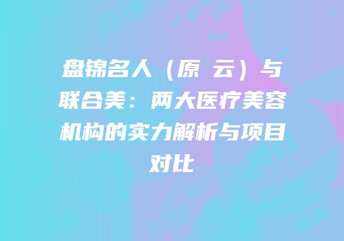盘锦名人（原琇云）与联合美：两大医疗美容机构的实力解析与项目对比
