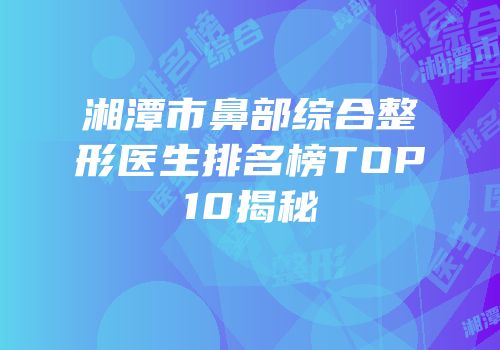 湘潭市鼻部综合整形医生排名榜TOP10揭秘