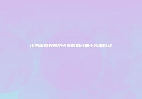 山西省激光脱胡子医院排名前十榜单揭晓