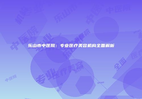 乐山市中医院：专业医疗美容机构全面解析