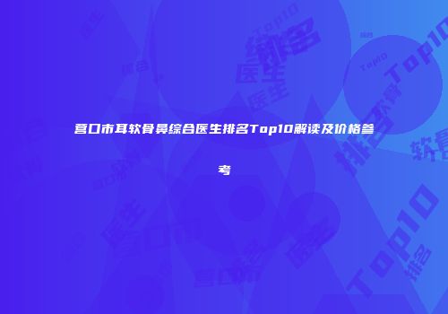 营口市耳软骨鼻综合医生排名Top10解读及价格参考