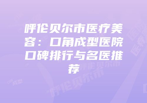 呼伦贝尔市医疗美容：口角成型医院口碑排行与名医推荐