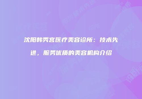 沈阳韩秀宫医疗美容诊所：技术先进，服务优质的美容机构介绍