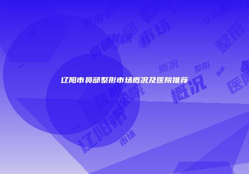 辽阳市鼻部整形市场概况及医院推荐