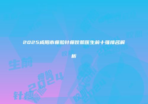 2025咸阳市瘦脸针瘦咬肌医生前十强排名解析