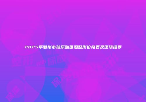 2025年潮州市玻尿酸保湿整形价格表及医院推荐