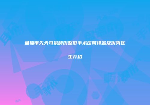 盘锦市先天耳朵畸形整形手术医院排名及优秀医生介绍