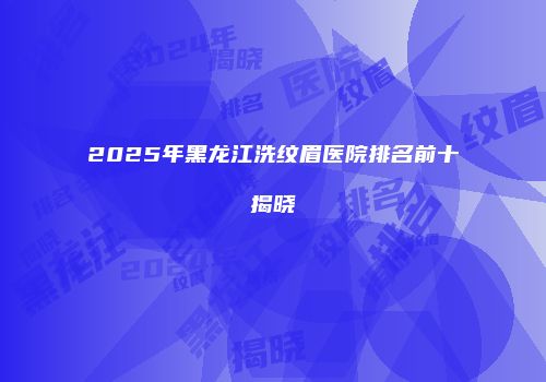 2025年黑龙江洗纹眉医院排名前十揭晓