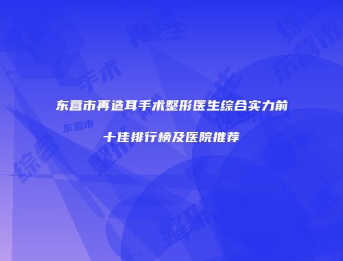 东营市再造耳手术整形医生综合实力前十佳排行榜及医院推荐
