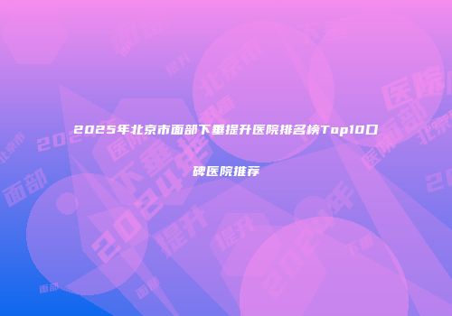 2025年北京市面部下垂提升医院排名榜Top10口碑医院推荐