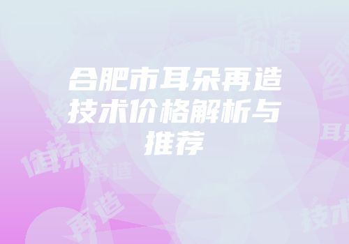 合肥市耳朵再造技术价格解析与推荐