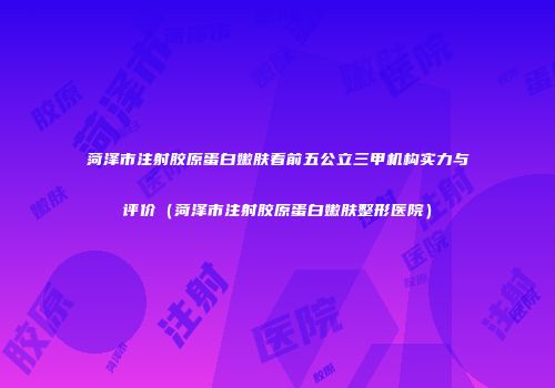 菏泽市注射胶原蛋白嫩肤看前五公立三甲机构实力与评价（菏泽市注射胶原蛋白嫩肤整形医院）