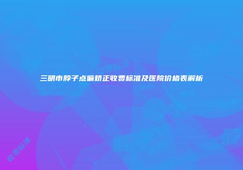 三明市脖子点偏矫正收费标准及医院价格表解析
