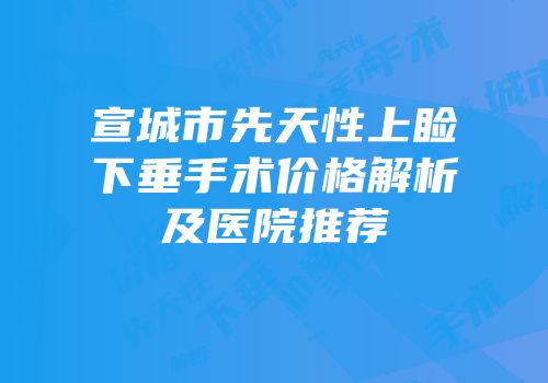 宣城市先天性上睑下垂手术价格解析及医院推荐