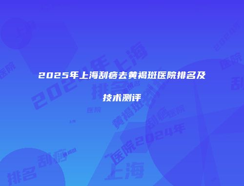 2025年上海刮痧去黄褐斑医院排名及技术测评