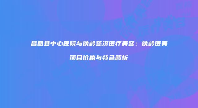 昌图县中心医院与铁岭慈济医疗美容：铁岭医美项目价格与特色解析