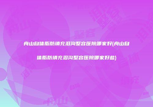 舟山自体脂肪填充泪沟整容医院哪家好(舟山自体脂肪填充泪沟整容医院哪家好些)