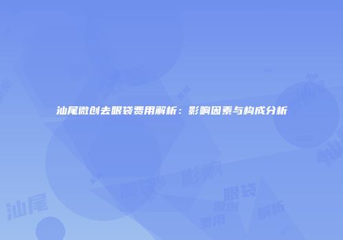 汕尾微创去眼袋费用解析：影响因素与构成分析