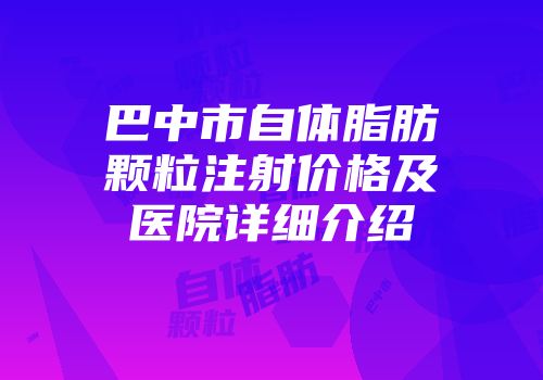 巴中市自体脂肪颗粒注射价格及医院详细介绍