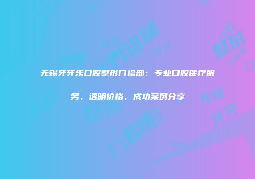 无锡牙牙乐口腔整形门诊部：专业口腔医疗服务，透明价格，成功案例分享