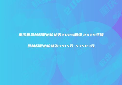 重庆隆鼻材料取出价格表2025明细,2025年隆鼻材料取出价格为3915元-53583元