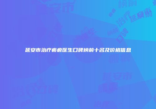 延安市治疗瘢痕医生口碑榜前十名及价格信息