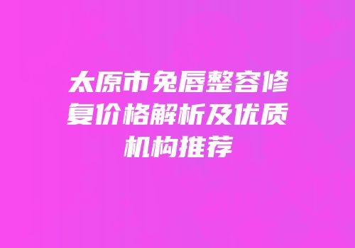 太原市兔唇整容修复价格解析及优质机构推荐