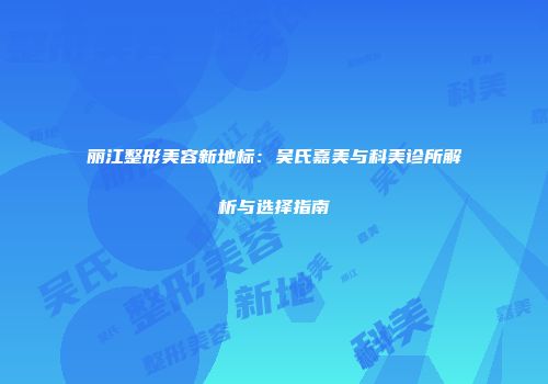 丽江整形美容新地标：吴氏嘉美与科美诊所解析与选择指南
