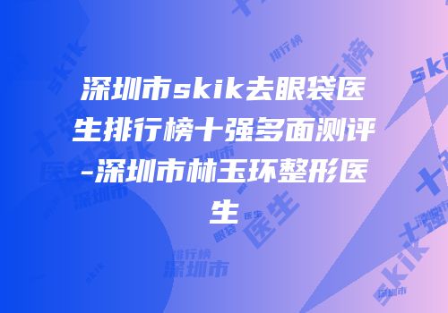 深圳市skik去眼袋医生排行榜十强多面测评-深圳市林玉环整形医生