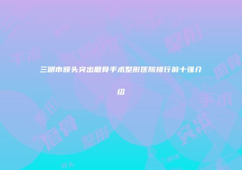 三明市额头突出磨骨手术整形医院排行前十强介绍