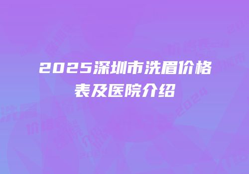 2025深圳市洗眉价格表及医院介绍