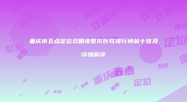重庆市五点定位双眼皮整形医院排行榜前十佳及详情解读