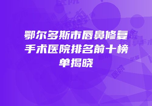 鄂尔多斯市唇鼻修复手术医院排名前十榜单揭晓