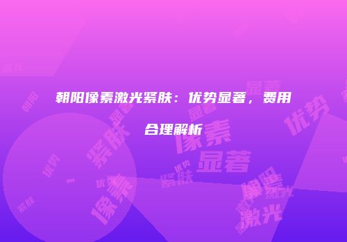 朝阳像素激光紧肤：优势显著，费用合理解析