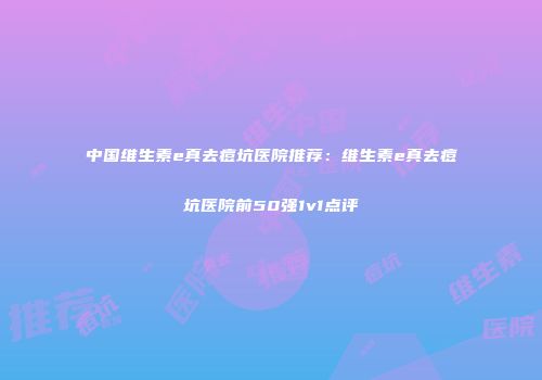 中国维生素e真去痘坑医院推荐：维生素e真去痘坑医院前50强1v1点评