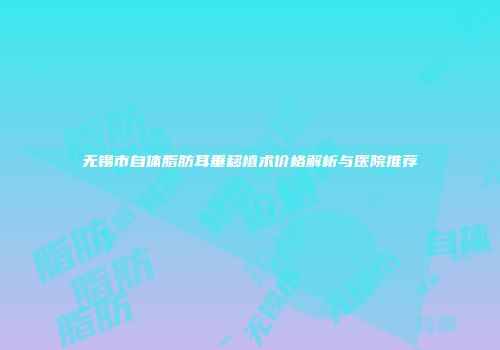 无锡市自体脂肪耳垂移植术价格解析与医院推荐