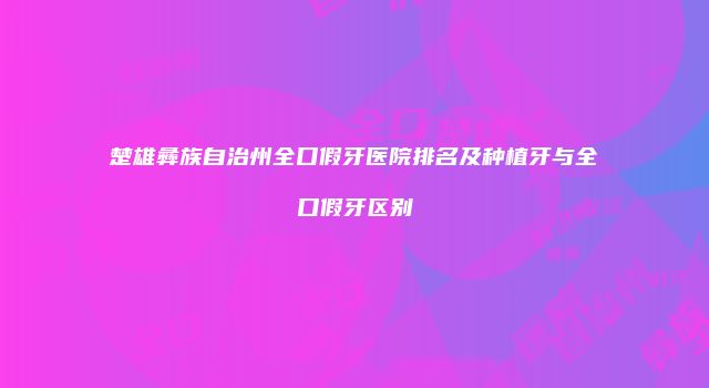 楚雄彝族自治州全口假牙医院排名及种植牙与全口假牙区别