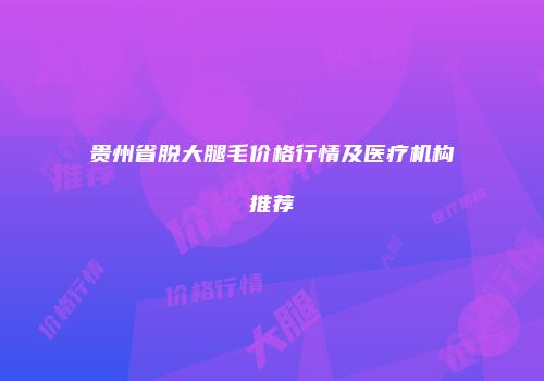 贵州省脱大腿毛价格行情及医疗机构推荐