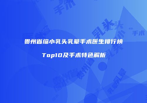 贵州省缩小乳头乳晕手术医生排行榜Top10及手术特色解析
