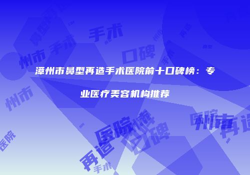 漳州市鼻型再造手术医院前十口碑榜：专业医疗美容机构推荐