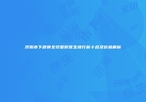 济南市下颌骨全切整形医生排行前十名及价格解析