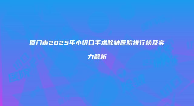 厦门市2025年小切口手术除皱医院排行榜及实力解析