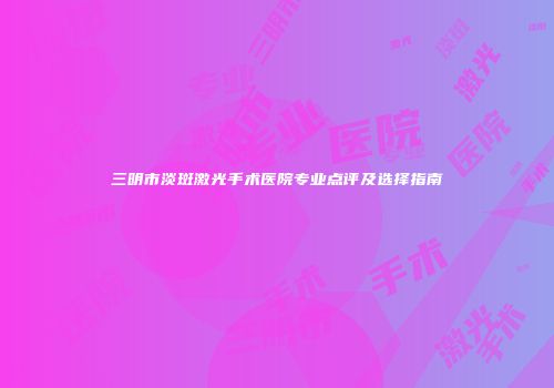三明市淡斑激光手术医院专业点评及选择指南