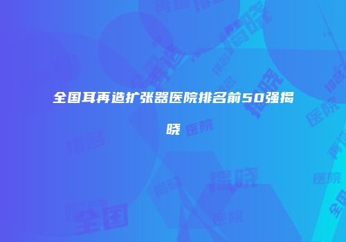 全国耳再造扩张器医院排名前50强揭晓