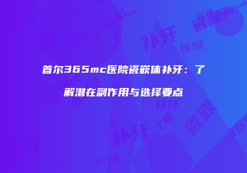 首尔365mc医院瓷嵌体补牙：了解潜在副作用与选择要点