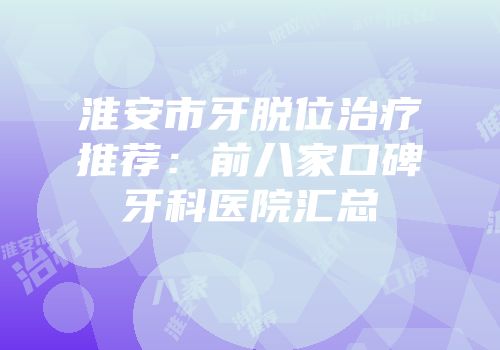 淮安市牙脱位治疗推荐：前八家口碑牙科医院汇总