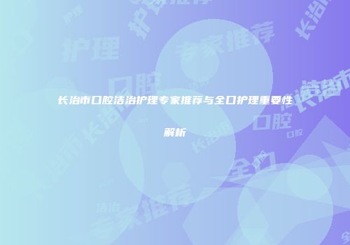 长治市口腔洁治护理专家推荐与全口护理重要性解析