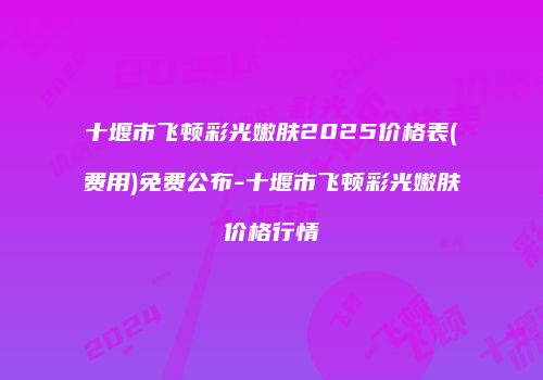 十堰市飞顿彩光嫩肤2025价格表(费用)免费公布-十堰市飞顿彩光嫩肤价格行情