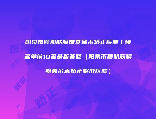 阳泉市额肌筋膜瓣悬吊术矫正医院上榜名单前10名最新答疑（阳泉市额肌筋膜瓣悬吊术矫正整形医院）